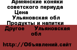 Армянские коняки советского периуда › Цена ­ 10000-20000 - Ульяновская обл. Продукты и напитки » Другое   . Ульяновская обл.